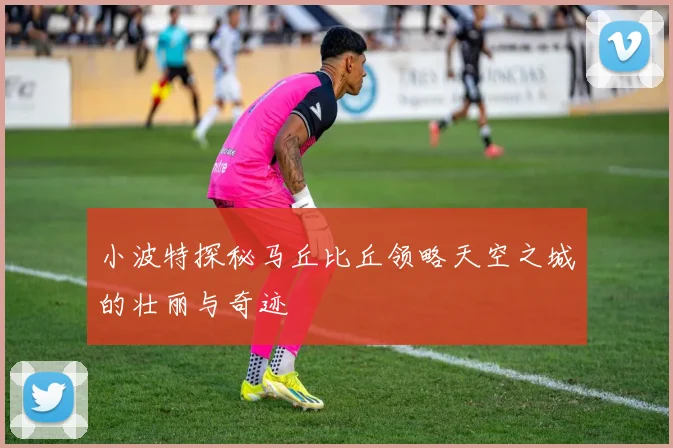 小波特探秘马丘比丘领略天空之城的壮丽与奇迹