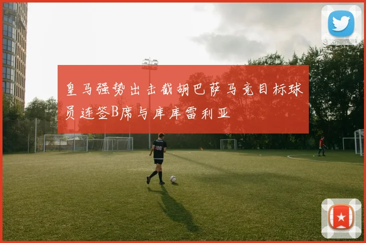 皇马强势出击截胡巴萨马竞目标球员连签B席与库库雷利亚