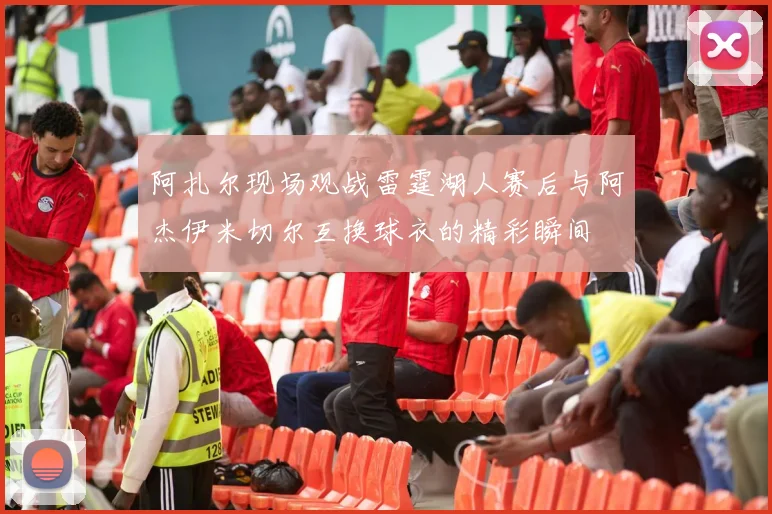 阿扎尔现场观战雷霆湖人赛后与阿杰伊米切尔互换球衣的精彩瞬间