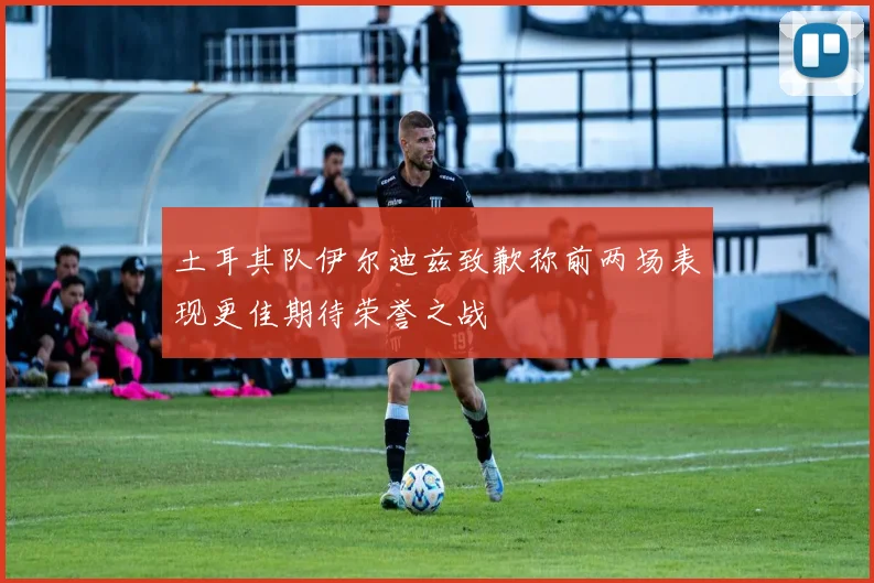 土耳其队伊尔迪兹致歉称前两场表现更佳期待荣誉之战