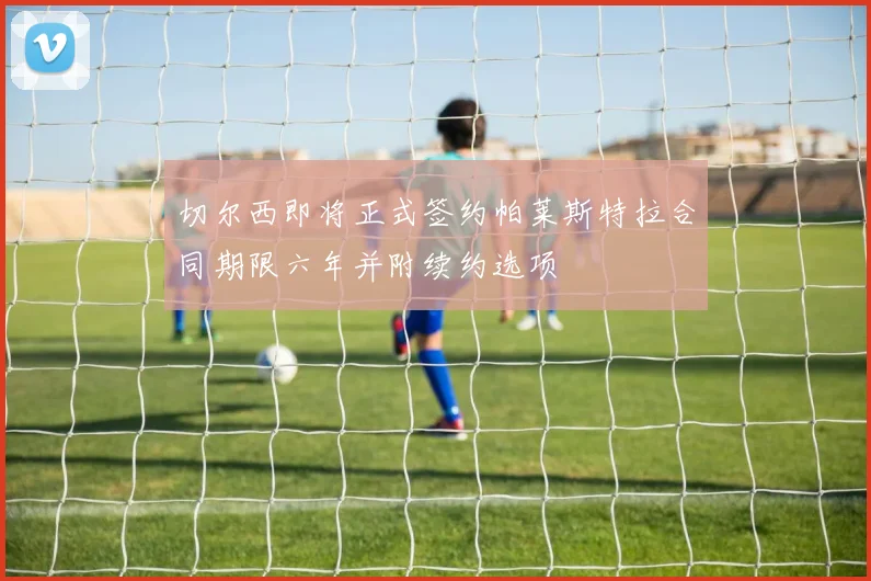 切尔西即将正式签约帕莱斯特拉合同期限六年并附续约选项