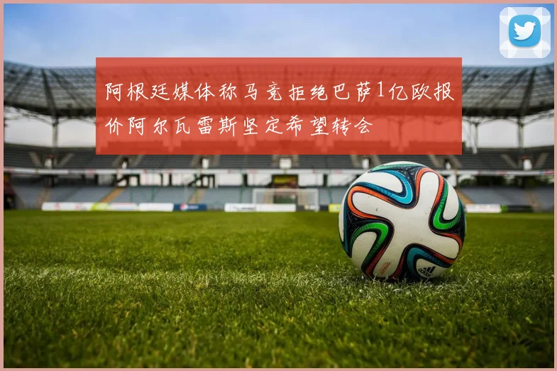 阿根廷媒体称马竞拒绝巴萨1亿欧报价阿尔瓦雷斯坚定希望转会