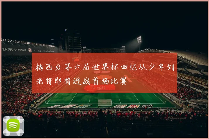 梅西分享六届世界杯回忆从少年到老将即将迎战首场比赛