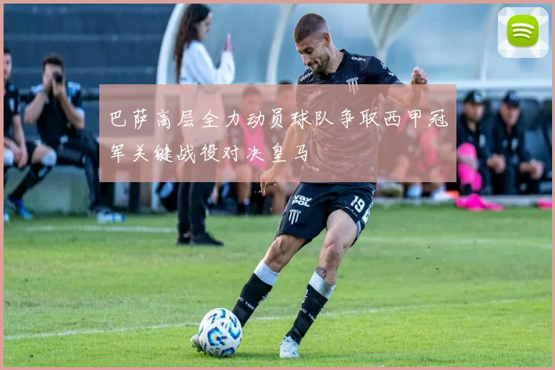 巴萨高层全力动员球队争取西甲冠军关键战役对决皇马