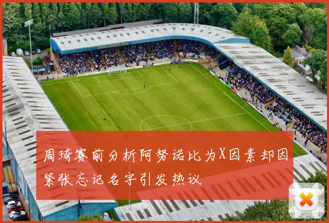 周琦赛前分析阿努诺比为X因素却因紧张忘记名字引发热议