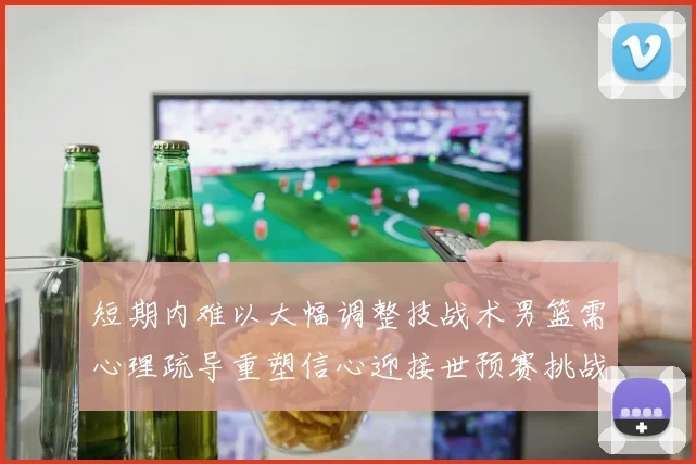 短期内难以大幅调整技战术男篮需心理疏导重塑信心迎接世预赛挑战