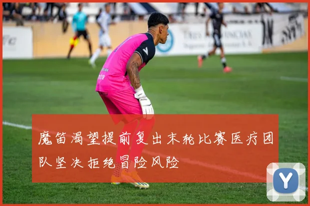 魔笛渴望提前复出末轮比赛医疗团队坚决拒绝冒险风险