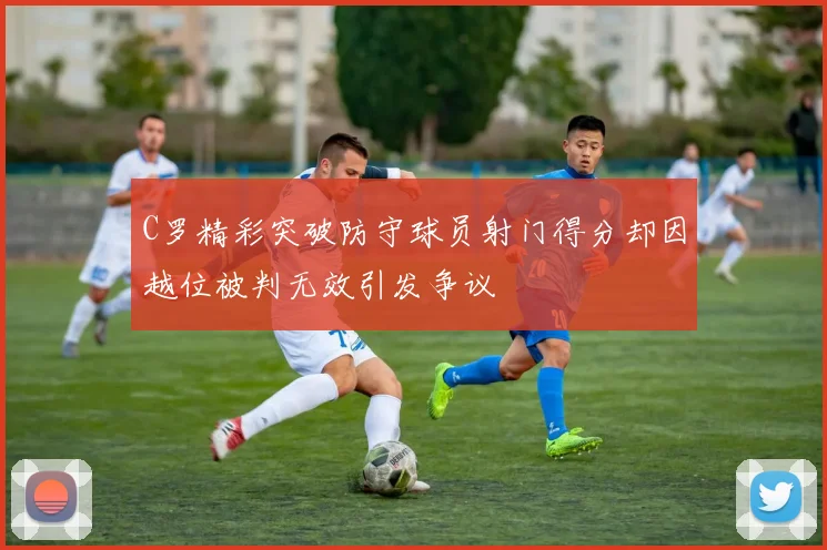 C罗精彩突破防守球员射门得分却因越位被判无效引发争议