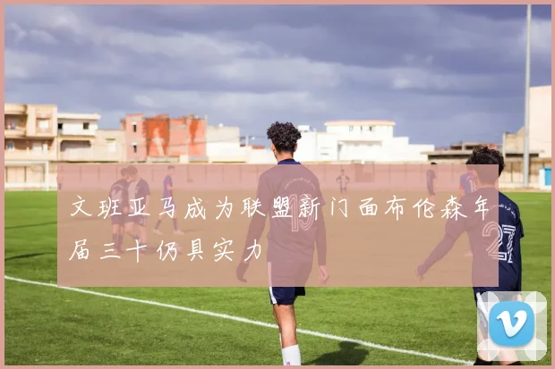 文班亚马成为联盟新门面布伦森年届三十仍具实力