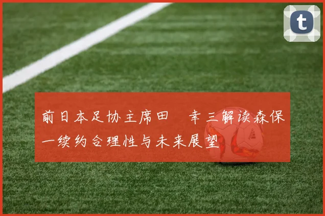 前日本足协主席田嶋幸三解读森保一续约合理性与未来展望
