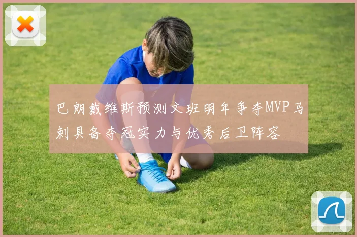 巴朗戴维斯预测文班明年争夺MVP马刺具备夺冠实力与优秀后卫阵容