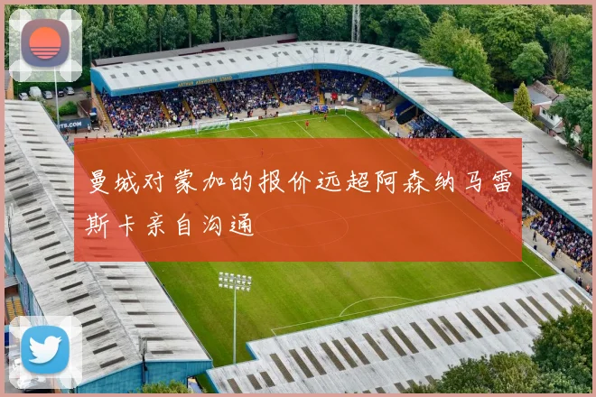 曼城对蒙加的报价远超阿森纳马雷斯卡亲自沟通