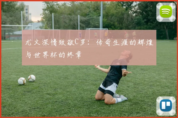 尤文深情致敬C罗：传奇生涯的辉煌与世界杯的终章