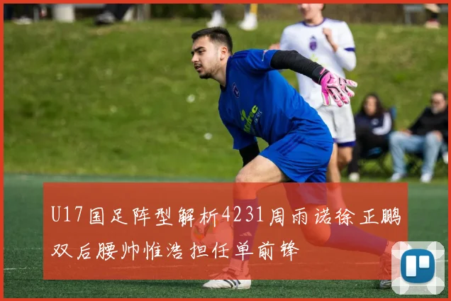 U17国足阵型解析4231周雨诺徐正鹏双后腰帅惟浩担任单前锋